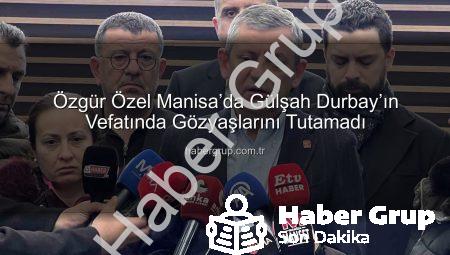 Özgür Özel Manisa’da Gülşah Durbay’ın Vefatında Gözyaşlarını Tutamadı