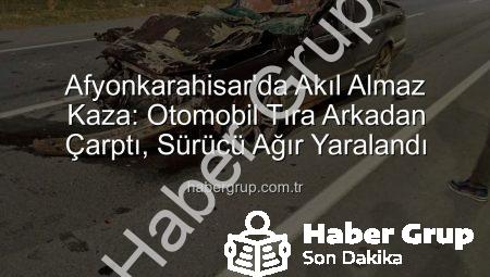 Afyonkarahisar’da Akıl Almaz Kaza: Otomobil Tıra Arkadan Çarptı, Sürücü Ağır Yaralandı