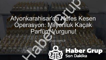 Afyonkarahisar’da Nefes Kesen Operasyon: Milyonluk Kaçak Parfüm Vurgunu!