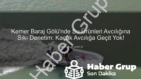 Kemer Baraj Gölü’nde Su Ürünleri Avcılığına Sıkı Denetim: Kaçak Avcılığa Geçit Yok!