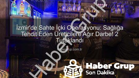 İzmir’de Sahte İçki Operasyonu: Sağlığa Tehdit Eden Üreticilere Ağır Darbe! 2 Tutuklandı